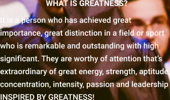 WHAT IS GREATNESS? It is a person who has achieved great importance, great distinction in a field or sport who is remarkable and outstanding with high significant. They are worthy of attention that’s extraordinary of great energy, strength, aptitude, concentration, intensity, passion and leadership INSPIRED BY GREATNESS!