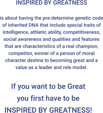 INSPIRED BY GREATNESS  is about having the pre-determine genetic code of inherited DNA that include special traits of intelligence, athletic ability, competitiveness, social awareness and qualities and features that are characteristics of a real champion, competitor, winner of a person of moral character destine to becoming great and a value as a leader and role model. If you want to be Great you first have to beINSPIRED BY GREATNESS!